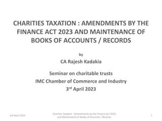 Charities Taxation : Amendments by the Finance Act 2023
and Maintenance of Books of Accounts / Records
1
CHARITIES TAXATION : AMENDMENTS BY THE
FINANCE ACT 2023 AND MAINTENANCE OF
BOOKS OF ACCOUNTS / RECORDS
by
CA Rajesh Kadakia
Seminar on charitable trusts
IMC Chamber of Commerce and Industry
3rd April 2023
3rd April 2023
 