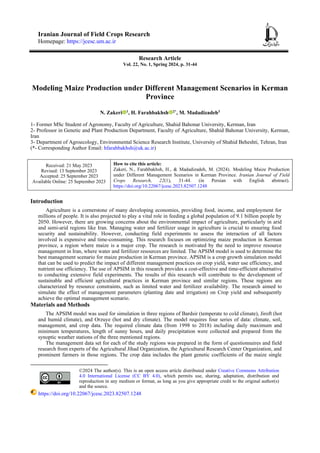 Iranian Journal of Field Crops Research
Homepage: https://jcesc.um.ac.ir
Research Article
Vol. 22, No. 1, Spring 2024, p. 31-44
Modeling Maize Production under Different Management Scenarios in Kerman
Province
N. Zakeri 1
, H. Farahbakhsh 2*
, M. Madadizadeh3
1- Former MSc Student of Agronomy, Faculty of Agriculture, Shahid Bahonar University, Kerman, Iran
2- Professor in Genetic and Plant Production Department, Faculty of Agriculture, Shahid Bahonar University, Kerman,
Iran
3- Department of Agroecology, Environmental Science Research Institute, University of Shahid Beheshti, Tehran, Iran
(*- Corresponding Author Email: hfarahbakhsh@uk.ac.ir)
Received: 21 May 2023
Revised: 13 September 2023
Accepted: 25 September 2023
Available Online: 25 September 2023
How to cite this article:
Zakeri, N., Farahbakhsh, H., & Madadizadeh, M. (2024). Modeling Maize Production
under Different Management Scenarios in Kerman Province. Iranian Journal of Field
Crops Research, 22(1), 31-44. (in Persian with English abstract).
https://doi.org/10.22067/jcesc.2023.82507.1248
Introduction
Agriculture is a cornerstone of many developing economies, providing food, income, and employment for
millions of people. It is also projected to play a vital role in feeding a global population of 9.1 billion people by
2050. However, there are growing concerns about the environmental impact of agriculture, particularly in arid
and semi-arid regions like Iran. Managing water and fertilizer usage in agriculture is crucial to ensuring food
security and sustainability. However, conducting field experiments to assess the interaction of all factors
involved is expensive and time-consuming. This research focuses on optimizing maize production in Kerman
province, a region where maize is a major crop. The research is motivated by the need to improve resource
management in Iran, where water and fertilizer resources are limited. The APSIM model is used to determine the
best management scenario for maize production in Kerman province. APSIM is a crop growth simulation model
that can be used to predict the impact of different management practices on crop yield, water use efficiency, and
nutrient use efficiency. The use of APSIM in this research provides a cost-effective and time-efficient alternative
to conducting extensive field experiments. The results of this research will contribute to the development of
sustainable and efficient agricultural practices in Kerman province and similar regions. These regions are
characterized by resource constraints, such as limited water and fertilizer availability. The research aimed to
simulate the effect of management parameters (planting date and irrigation) on Crop yield and subsequently
achieve the optimal management scenario.
Materials and Methods
The APSIM model was used for simulation in three regions of Bardsir (temperate to cold climate), Jiroft (hot
and humid climate), and Orzuye (hot and dry climate). The model requires four series of data: climate, soil,
management, and crop data. The required climate data (from 1998 to 2018) including daily maximum and
minimum temperatures, length of sunny hours, and daily precipitation were collected and prepared from the
synoptic weather stations of the three mentioned regions.
The management data set for each of the study regions was prepared in the form of questionnaires and field
research from experts of the Agricultural Jihad Organization, the Agricultural Research Center Organization, and
prominent farmers in those regions. The crop data includes the plant genetic coefficients of the maize single
©2024 The author(s). This is an open access article distributed under Creative Commons Attribution
4.0 International License (CC BY 4.0), which permits use, sharing, adaptation, distribution and
reproduction in any medium or format, as long as you give appropriate credit to the original author(s)
and the source.
https://doi.org/10.22067/jcesc.2023.82507.1248
 