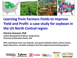 Learning from Farmers Fields to Improve
Yield and Profit: a case study for soybean in
the US North Central region
Patricio Grassini, PhD
Sunkist Distinguished Professor of Agronomy
University of Nebraska-Lincoln, USA
With contribution from: Jose Andrade, Juan Ignacio Rattalino Edreira, Shawn Conley,
Spyros Mourtzinis, and other colleagues from the soybean benchmarking projects.
 
