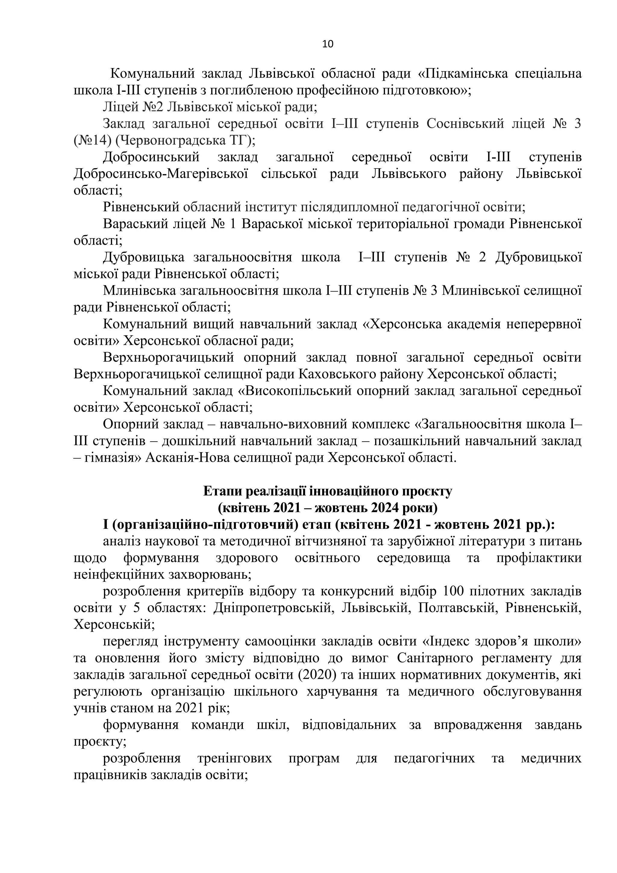 10
Комунальний заклад Львівської обласної ради «Підкамінська спеціальна
школа І-ІІІ ступенів з поглибленою професійною підготовкою»;
Ліцей №2 Львівської міської ради;
Заклад загальної середньої освiти I–III ступенiв Соснiвський лiцей № 3
(№14) (Червоноградська ТГ);
Добросинський заклад загальної середньої освіти І-ІІІ ступенів
Добросинсько-Магерівської сільської ради Львівського району Львівської
області;
Рівненський обласний інститут післядипломної педагогічної освіти;
Вараський ліцей № 1 Вараської міської територіальної громади Рівненської
області;
Дубровицька загальноосвітня школа І–ІІІ ступенів № 2 Дубровицької
міської ради Рівненської області;
Млинівська загальноосвітня школа І–ІІІ ступенів № 3 Млинівської селищної
ради Рівненської області;
Комунальний вищий навчальний заклад «Херсонська академія неперервної
освіти» Херсонської обласної ради;
Верхньорогачицький опорний заклад повної загальної середньої освіти
Верхньорогачицької селищної ради Каховського району Херсонської області;
Комунальний заклад «Високопільський опорний заклад загальної середньої
освіти» Херсонської області;
Опорний заклад – навчально-виховний комплекс «Загальноосвітня школа І–
ІІІ ступенів – дошкільний навчальний заклад – позашкільний навчальний заклад
– гімназія» Асканія-Нова селищної ради Херсонської області.
Етапи реалізації інноваційного проєкту
(квітень 2021 – жовтень 2024 роки)
І (організаційно-підготовчий) етап (квітень 2021 - жовтень 2021 рр.):
аналіз наукової та методичної вітчизняної та зарубіжної літератури з питань
щодо формування здорового освітнього середовища та профілактики
неінфекційних захворювань;
розроблення критеріїв відбору та конкурсний відбір 100 пілотних закладів
освіти у 5 областях: Дніпропетровській, Львівській, Полтавській, Рівненській,
Херсонській;
перегляд інструменту самооцінки закладів освіти «Індекс здоров’я школи»
та оновлення його змісту відповідно до вимог Санітарного регламенту для
закладів загальної середньої освіти (2020) та інших нормативних документів, які
регулюють організацію шкільного харчування та медичного обслуговування
учнів станом на 2021 рік;
формування команди шкіл, відповідальних за впровадження завдань
проєкту;
розроблення тренінгових програм для педагогічних та медичних
працівників закладів освіти;
 