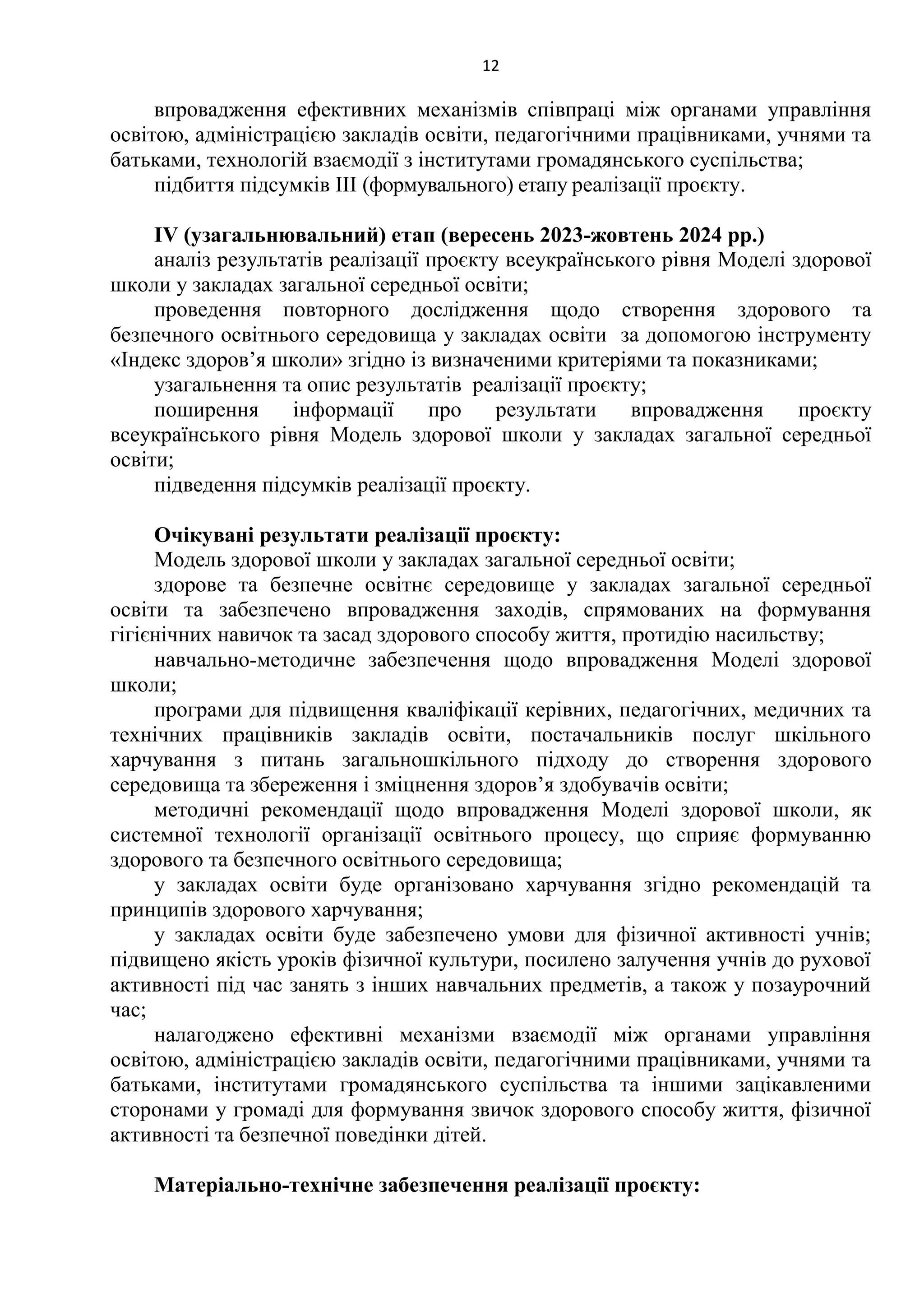 12
впровадження ефективних механізмів співпраці між органами управління
освітою, адміністрацією закладів освіти, педагогічними працівниками, учнями та
батьками, технологій взаємодії з інститутами громадянського суспільства;
підбиття підсумків ІІІ (формувального) етапу реалізації проєкту.
IV (узагальнювальний) етап (вересень 2023-жовтень 2024 рр.)
аналіз результатів реалізації проєкту всеукраїнського рівня Моделі здорової
школи у закладах загальної середньої освіти;
проведення повторного дослідження щодо створення здорового та
безпечного освітнього середовища у закладах освіти за допомогою інструменту
«Індекс здоров’я школи» згідно із визначеними критеріями та показниками;
узагальнення та опис результатів реалізації проєкту;
поширення інформації про результати впровадження проєкту
всеукраїнського рівня Модель здорової школи у закладах загальної середньої
освіти;
підведення підсумків реалізації проєкту.
Очікувані результати реалізації проєкту:
Модель здорової школи у закладах загальної середньої освіти;
здорове та безпечне освітнє середовище у закладах загальної середньої
освіти та забезпечено впровадження заходів, спрямованих на формування
гігієнічних навичок та засад здорового способу життя, протидію насильству;
навчально-методичне забезпечення щодо впровадження Моделі здорової
школи;
програми для підвищення кваліфікації керівних, педагогічних, медичних та
технічних працівників закладів освіти, постачальників послуг шкільного
харчування з питань загальношкільного підходу до створення здорового
середовища та збереження і зміцнення здоров’я здобувачів освіти;
методичні рекомендації щодо впровадження Моделі здорової школи, як
системної технології організації освітнього процесу, що сприяє формуванню
здорового та безпечного освітнього середовища;
у закладах освіти буде організовано харчування згідно рекомендацій та
принципів здорового харчування;
у закладах освіти буде забезпечено умови для фізичної активності учнів;
підвищено якість уроків фізичної культури, посилено залучення учнів до рухової
активності під час занять з інших навчальних предметів, а також у позаурочний
час;
налагоджено ефективні механізми взаємодії між органами управління
освітою, адміністрацією закладів освіти, педагогічними працівниками, учнями та
батьками, інститутами громадянського суспільства та іншими зацікавленими
сторонами у громаді для формування звичок здорового способу життя, фізичної
активності та безпечної поведінки дітей.
Матеріально-технічне забезпечення реалізації проєкту:
 