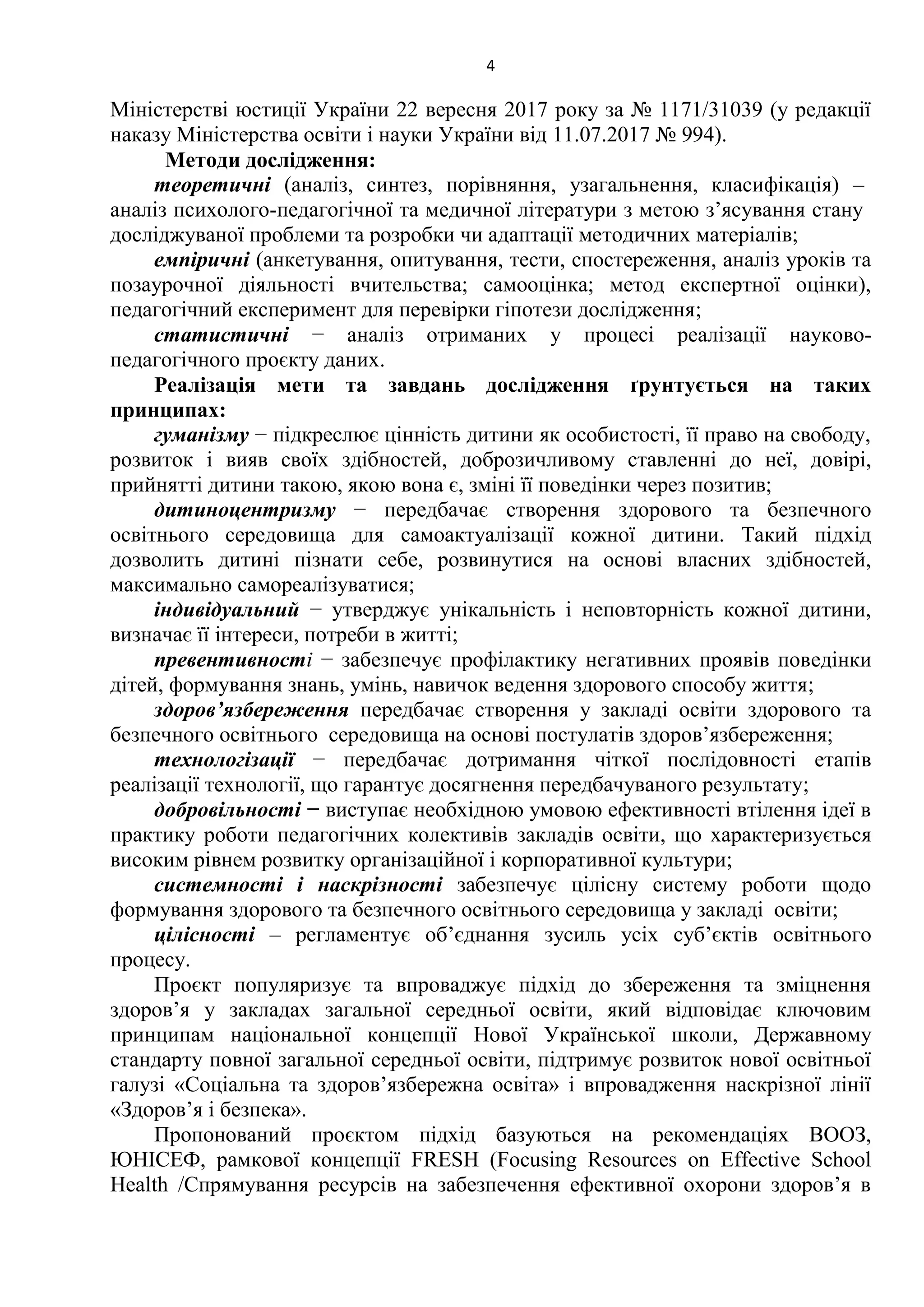 4
Міністерстві юстиції України 22 вересня 2017 року за № 1171/31039 (у редакції
наказу Міністерства освіти і науки України від 11.07.2017 № 994).
Методи дослідження:
теоретичні (аналіз, синтез, порівняння, узагальнення, класифікація) –
аналіз психолого-педагогічної та медичної літератури з метою з’ясування стану
досліджуваної проблеми та розробки чи адаптації методичних матеріалів;
емпіричні (анкетування, опитування, тести, спостереження, аналіз уроків та
позаурочної діяльності вчительства; самооцінка; метод експертної оцінки),
педагогічний експеримент для перевірки гіпотези дослідження;
статистичні − аналіз отриманих у процесі реалізації науково-
педагогічного проєкту даних.
Реалізація мети та завдань дослідження ґрунтується на таких
принципах:
гуманізму − підкреслює цінність дитини як особистості, її право на свободу,
розвиток і вияв своїх здібностей, доброзичливому ставленні до неї, довірі,
прийнятті дитини такою, якою вона є, зміні її поведінки через позитив;
дитиноцентризму − передбачає створення здорового та безпечного
освітнього середовища для самоактуалізації кожної дитини. Такий підхід
дозволить дитині пізнати себе, розвинутися на основі власних здібностей,
максимально самореалізуватися;
індивідуальний − утверджує унікальність і неповторність кожної дитини,
визначає її інтереси, потреби в житті;
превентивності − забезпечує профілактику негативних проявів поведінки
дітей, формування знань, умінь, навичок ведення здорового способу життя;
здоровʼязбереження передбачає створення у закладі освіти здорового та
безпечного освітнього середовища на основі постулатів здоровʼязбереження;
технологізації − передбачає дотримання чіткої послідовності етапів
реалізації технології, що гарантує досягнення передбачуваного результату;
добровільності − виступає необхідною умовою ефективності втілення ідеї в
практику роботи педагогічних колективів закладів освіти, що характеризується
високим рівнем розвитку організаційної і корпоративної культури;
системності і наскрізності забезпечує цілісну систему роботи щодо
формування здорового та безпечного освітнього середовища у закладі освіти;
цілісності – регламентує об’єднання зусиль усіх суб’єктів освітнього
процесу.
Проєкт популяризує та впроваджує підхід до збереження та зміцнення
здоров’я у закладах загальної середньої освіти, який відповідає ключовим
принципам національної концепції Нової Української школи, Державному
стандарту повної загальної середньої освіти, підтримує розвиток нової освітньої
галузі «Соціальна та здоров’язбережна освіта» і впровадження наскрізної лінії
«Здоров’я і безпека».
Пропонований проєктом підхід базуються на рекомендаціях ВООЗ,
ЮНІСЕФ, рамкової концепції FRESH (Focusing Resources on Effective School
Health /Спрямування ресурсів на забезпечення ефективної охорони здоров’я в
 