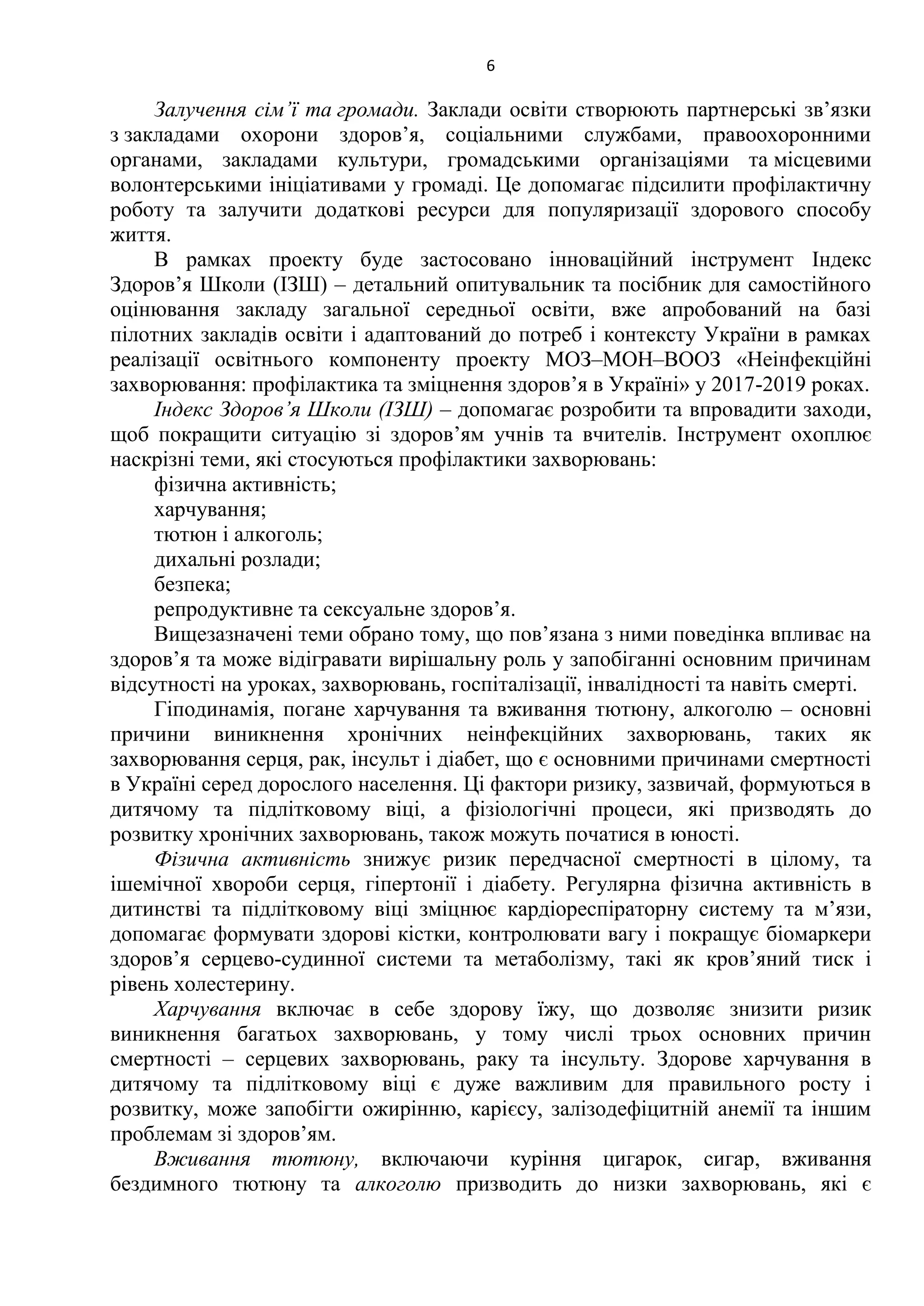 6
Залучення сім’ї та громади. Заклади освіти створюють партнерські зв’язки
з закладами охорони здоров’я, соціальними службами, правоохоронними
органами, закладами культури, громадськими організаціями та місцевими
волонтерськими ініціативами у громаді. Це допомагає підсилити профілактичну
роботу та залучити додаткові ресурси для популяризації здорового способу
життя.
В рамках проекту буде застосовано інноваційний інструмент Індекс
Здоров’я Школи (ІЗШ) – детальний опитувальник та посібник для самостійного
оцінювання закладу загальної середньої освіти, вже апробований на базі
пілотних закладів освіти і адаптований до потреб і контексту України в рамках
реалізації освітнього компоненту проекту МОЗ–МОН–ВООЗ «Неінфекційні
захворювання: профілактика та зміцнення здоров’я в Україні» у 2017-2019 роках.
Індекс Здоров’я Школи (ІЗШ) – допомагає розробити та впровадити заходи,
щоб покращити ситуацію зі здоров’ям учнів та вчителів. Інструмент охоплює
наскрізні теми, які стосуються профілактики захворювань:
фізична активність;
харчування;
тютюн і алкоголь;
дихальні розлади;
безпека;
репродуктивне та сексуальне здоров’я.
Вищезазначені теми обрано тому, що пов’язана з ними поведінка впливає на
здоров’я та може відігравати вирішальну роль у запобіганні основним причинам
відсутності на уроках, захворювань, госпіталізації, інвалідності та навіть смерті.
Гіподинамія, погане харчування та вживання тютюну, алкоголю – основні
причини виникнення хронічних неінфекційних захворювань, таких як
захворювання серця, рак, інсульт і діабет, що є основними причинами смертності
в Україні серед дорослого населення. Ці фактори ризику, зазвичай, формуються в
дитячому та підлітковому віці, а фізіологічні процеси, які призводять до
розвитку хронічних захворювань, також можуть початися в юності.
Фізична активність знижує ризик передчасної смертності в цілому, та
ішемічної хвороби серця, гіпертонії і діабету. Регулярна фізична активність в
дитинстві та підлітковому віці зміцнює кардіореспіраторну систему та м’язи,
допомагає формувати здорові кістки, контролювати вагу і покращує біомаркери
здоров’я серцево-судинної системи та метаболізму, такі як кров’яний тиск і
рівень холестерину.
Харчування включає в себе здорову їжу, що дозволяє знизити ризик
виникнення багатьох захворювань, у тому числі трьох основних причин
смертності – серцевих захворювань, раку та інсульту. Здорове харчування в
дитячому та підлітковому віці є дуже важливим для правильного росту і
розвитку, може запобігти ожирінню, карієсу, залізодефіцитній анемії та іншим
проблемам зі здоров’ям.
Вживання тютюну, включаючи куріння цигарок, сигар, вживання
бездимного тютюну та алкоголю призводить до низки захворювань, які є
 