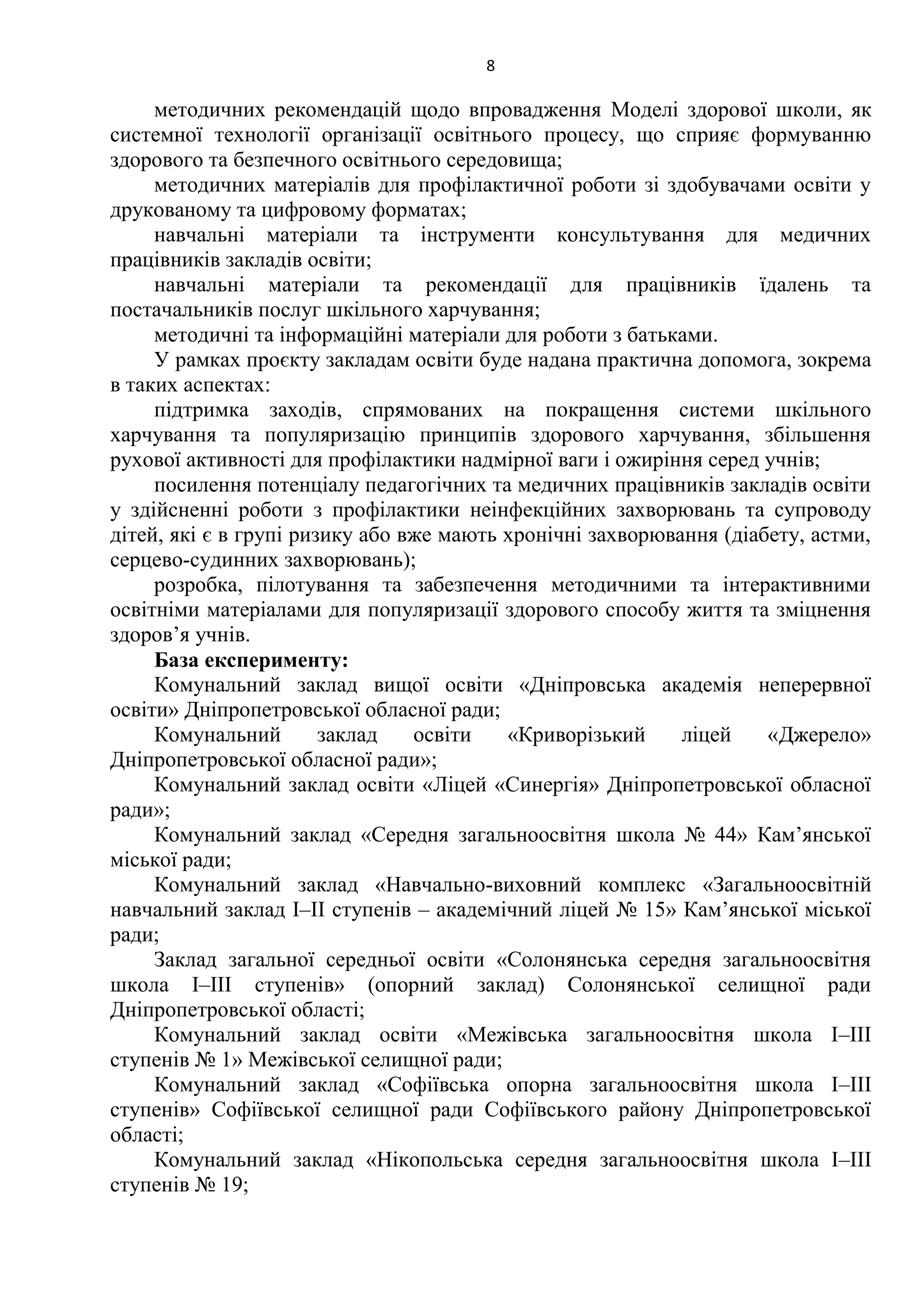 8
методичних рекомендацій щодо впровадження Моделі здорової школи, як
системної технології організації освітнього процесу, що сприяє формуванню
здорового та безпечного освітнього середовища;
методичних матеріалів для профілактичної роботи зі здобувачами освіти у
друкованому та цифровому форматах;
навчальні матеріали та інструменти консультування для медичних
працівників закладів освіти;
навчальні матеріали та рекомендації для працівників їдалень та
постачальників послуг шкільного харчування;
методичні та інформаційні матеріали для роботи з батьками.
У рамках проєкту закладам освіти буде надана практична допомога, зокрема
в таких аспектах:
підтримка заходів, спрямованих на покращення системи шкільного
харчування та популяризацію принципів здорового харчування, збільшення
рухової активності для профілактики надмірної ваги і ожиріння серед учнів;
посилення потенціалу педагогічних та медичних працівників закладів освіти
у здійсненні роботи з профілактики неінфекційних захворювань та супроводу
дітей, які є в групі ризику або вже мають хронічні захворювання (діабету, астми,
серцево-судинних захворювань);
розробка, пілотування та забезпечення методичними та інтерактивними
освітніми матеріалами для популяризації здорового способу життя та зміцнення
здоров’я учнів.
База експерименту:
Комунальний заклад вищої освіти «Дніпровська академія неперервної
освіти» Дніпропетровської обласної ради;
Комунальний заклад освіти «Криворізький ліцей «Джерело»
Дніпропетровської обласної ради»;
Комунальний заклад освіти «Ліцей «Синергія» Дніпропетровської обласної
ради»;
Комунальний заклад «Середня загальноосвітня школа № 44» Кам’янської
міської ради;
Комунальний заклад «Навчально-виховний комплекс «Загальноосвітній
навчальний заклад І–ІІ ступенів – академічний ліцей № 15» Кам’янської міської
ради;
Заклад загальної середньої освіти «Солонянська середня загальноосвітня
школа І–ІІІ ступенів» (опорний заклад) Солонянської селищної ради
Дніпропетровської області;
Комунальний заклад освіти «Межівська загальноосвітня школа І–ІІІ
ступенів № 1» Межівської селищної ради;
Комунальний заклад «Софіївська опорна загальноосвітня школа І–ІІІ
ступенів» Софіївської селищної ради Софіївського району Дніпропетровської
області;
Комунальний заклад «Нікопольська середня загальноосвітня школа І–ІІІ
ступенів № 19;
 