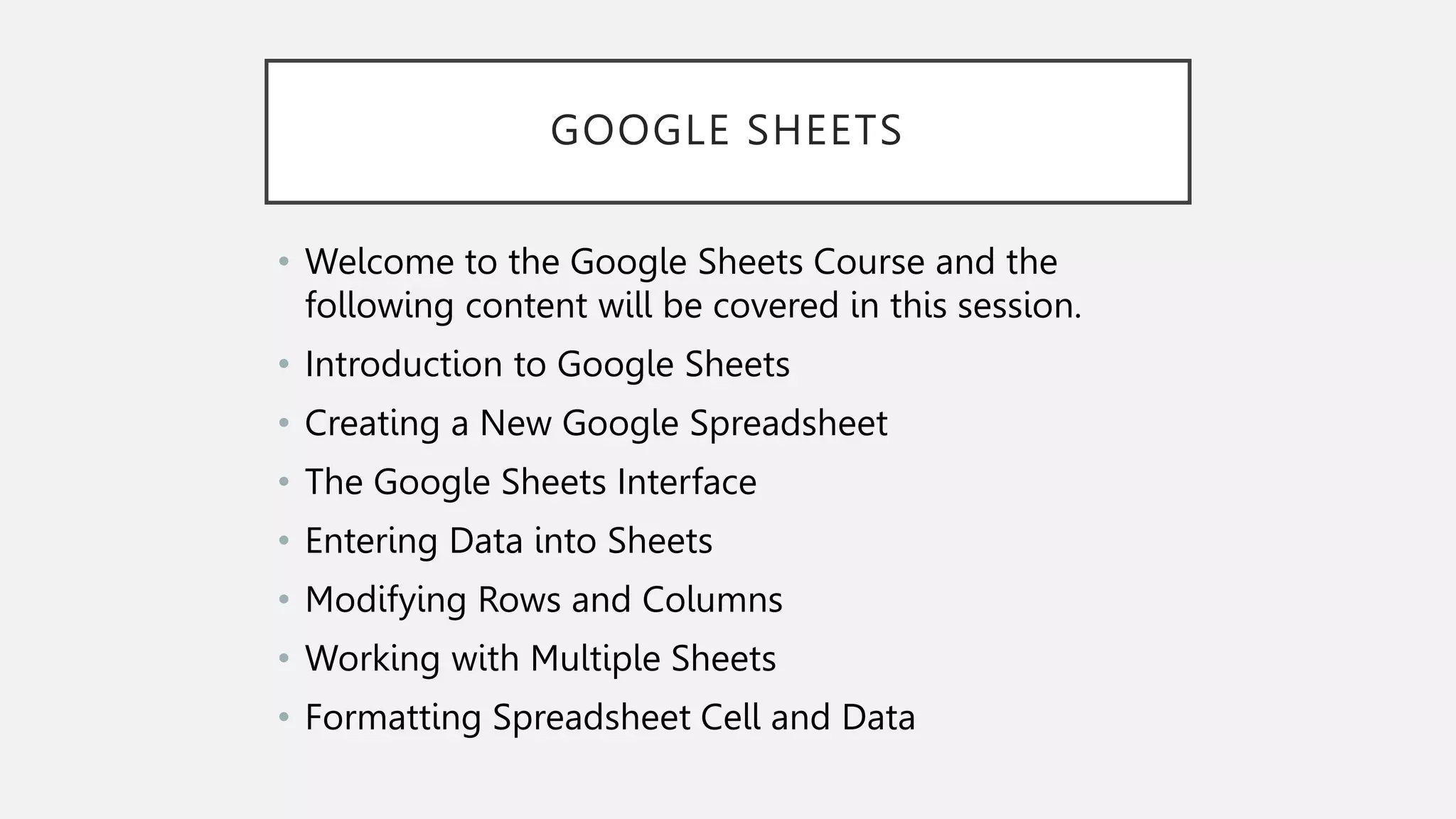 GOOGLE SHEETS
• Welcome to the Google Sheets Course and the
following content will be covered in this session.
• Introduction to Google Sheets
• Creating a New Google Spreadsheet
• The Google Sheets Interface
• Entering Data into Sheets
• Modifying Rows and Columns
• Working with Multiple Sheets
• Formatting Spreadsheet Cell and Data
 
