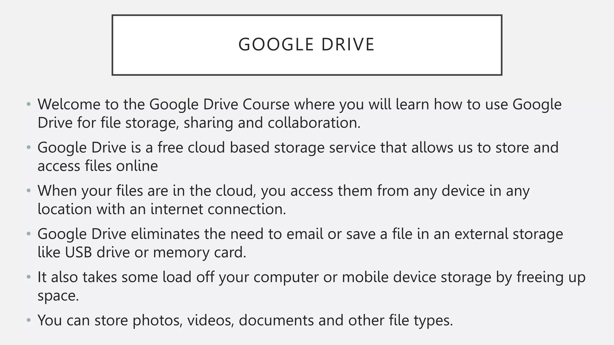 GOOGLE DRIVE
• Welcome to the Google Drive Course where you will learn how to use Google
Drive for file storage, sharing and collaboration.
• Google Drive is a free cloud based storage service that allows us to store and
access files online
• When your files are in the cloud, you access them from any device in any
location with an internet connection.
• Google Drive eliminates the need to email or save a file in an external storage
like USB drive or memory card.
• It also takes some load off your computer or mobile device storage by freeing up
space.
• You can store photos, videos, documents and other file types.
 