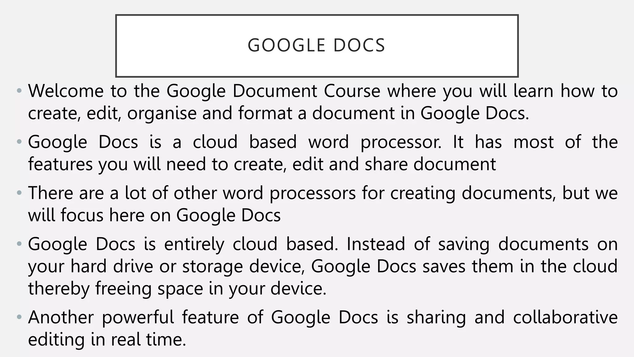 GOOGLE DOCS
• Welcome to the Google Document Course where you will learn how to
create, edit, organise and format a document in Google Docs.
• Google Docs is a cloud based word processor. It has most of the
features you will need to create, edit and share document
• There are a lot of other word processors for creating documents, but we
will focus here on Google Docs
• Google Docs is entirely cloud based. Instead of saving documents on
your hard drive or storage device, Google Docs saves them in the cloud
thereby freeing space in your device.
• Another powerful feature of Google Docs is sharing and collaborative
editing in real time.
 