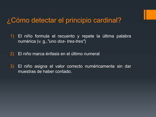 ¿Cómo detectar el principio cardinal?
1) El niño formula el recuento y repete la última palabra
numérica (v. g.,"uno dos- tres-tres")
2) El niño marca énfasis en el último numeral
3) El niño asigna el valor correcto numéricamente sin dar
muestras de haber contado.
 