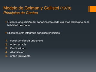 Modelo de Gelman y Gallistel (1978)
Principios de Conteo
 Guían la adquisición del conocimiento cada vez más elaborado de la
habilidad de contar.
 El conteo está integrado por cinco principios:
1. correspondencia uno-a-uno
2. orden estable
3. Cardinalidad
4. Abstracción
5. orden irrelevante.
 