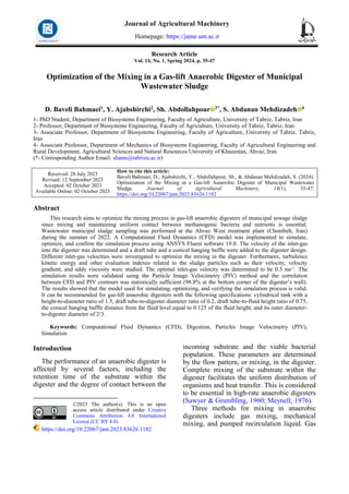Research Article
Vol. 14, No. 1, Spring 2024, p. 35-47
Optimization of the Mixing in a Gas-lift Anaerobic Digester of Municipal
Wastewater Sludge
D. Baveli Bahmaei1, Y. Ajabshirchi2, Sh. Abdollahpour 3*, S. Abdanan Mehdizadeh 4
1- PhD Student, Department of Biosystems Engineering, Faculty of Agriculture, University of Tabriz, Tabriz, Iran
2- Professor, Department of Biosystems Engineering, Faculty of Agriculture, University of Tabriz, Tabriz, Iran
3- Associate Professor, Department of Biosystems Engineering, Faculty of Agriculture, University of Tabriz, Tabriz,
Iran
4- Associate Professor, Department of Mechanics of Biosystems Engineering, Faculty of Agricultural Engineering and
Rural Development, Agricultural Sciences and Natural Resources University of Khuzestan, Ahvaz, Iran
(*- Corresponding Author Email: shams@tabrizu.ac.ir)
How to cite this article:
Baveli Bahmaei, D., Ajabshirchi, Y., Abdollahpour, Sh., & Abdanan Mehdizadeh, S. (2024).
Optimization of the Mixing in a Gas-lift Anaerobic Digester of Municipal Wastewater
Sludge. Journal of Agricultural Machinery, 14(1), 35-47.
https://doi.org/10.22067/jam.2023.83626.1182
Received: 28 July 2023
Revised: 12 September 2023
Accepted: 02 October 2023
Available Online: 02 October 2023
Abstract
This research aims to optimize the mixing process in gas-lift anaerobic digesters of municipal sewage sludge
since mixing and maintaining uniform contact between methanogenic bacteria and nutrients is essential.
Wastewater municipal sludge sampling was performed at the Ahvaz West treatment plant (Chonibeh, Iran)
during the summer of 2022. A Computational Fluid Dynamics (CFD) model was implemented to simulate,
optimize, and confirm the simulation process using ANSYS Fluent software 19.0. The velocity of the inlet-gas
into the digester was determined and a draft tube and a conical hanging baffle were added to the digester design.
Different inlet-gas velocities were investigated to optimize the mixing in the digester. Furthermore, turbulence
kinetic energy and other evaluation indexes related to the sludge particles such as their velocity, velocity
gradient, and eddy viscosity were studied. The optimal inlet-gas velocity was determined to be 0.3 ms-1
. The
simulation results were validated using the Particle Image Velocimetry (PIV) method and the correlation
between CFD and PIV contours was statistically sufficient (98.8% at the bottom corner of the digester’s wall).
The results showed that the model used for simulating, optimizing, and verifying the simulation process is valid.
It can be recommended for gas-lift anaerobic digesters with the following specifications: cylindrical tank with a
height-to-diameter ratio of 1.5, draft tube-to-digester diameter ratio of 0.2, draft tube-to-fluid height ratio of 0.75,
the conical hanging baffle distance from the fluid level equal to 0.125 of the fluid height, and its outer diameter-
to-digester diameter of 2/3.
Keywords: Computational Fluid Dynamics (CFD), Digestion, Particles Image Velocimetry (PIV),
Simulation
Introduction1
The performance of an anaerobic digester is
affected by several factors, including the
retention time of the substrate within the
digester and the degree of contact between the
©2023 The author(s). This is an open
access article distributed under Creative
Commons Attribution 4.0 International
License (CC BY 4.0).
https://doi.org/10.22067/jam.2023.83626.1182
incoming substrate and the viable bacterial
population. These parameters are determined
by the flow pattern, or mixing, in the digester.
Complete mixing of the substrate within the
digester facilitates the uniform distribution of
organisms and heat transfer. This is considered
to be essential in high-rate anaerobic digesters
(Sawyer & Grumbling, 1960; Meynell, 1976).
Three methods for mixing in anaerobic
digesters include gas mixing, mechanical
mixing, and pumped recirculation liquid. Gas
Journal of Agricultural Machinery
Homepage: https://jame.um.ac.ir
 