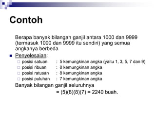 Contoh
Berapa banyak bilangan ganjil antara 1000 dan 9999
(termasuk 1000 dan 9999 itu sendiri) yang semua
angkanya berbeda
 Penyelesaian:
 posisi satuan : 5 kemungkinan angka (yaitu 1, 3, 5, 7 dan 9)
 posisi ribuan : 8 kemungkinan angka
 posisi ratusan : 8 kemungkinan angka
 posisi puluhan : 7 kemungkinan angka
Banyak bilangan ganjil seluruhnya
= (5)(8)(8)(7) = 2240 buah.
 