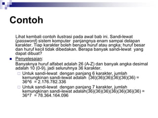 Contoh
Lihat kembali contoh ilustrasi pada awal bab ini. Sandi-lewat
(password) sistem komputer panjangnya enam sampai delapan
karakter. Tiap karakter boleh berupa huruf atau angka; huruf besar
dan huruf kecil tidak dibedakan. Berapa banyak sandi-lewat yang
dapat dibuat?
 Penyelesaian:
Banyaknya huruf alfabet adalah 26 (A-Z) dan banyak angka desimal
adalah 10 (0-9), jadi seluruhnya 36 karakter.
 Untuk sandi-lewat dengan panjang 6 karakter, jumlah
kemungkinan sandi-lewat adalah (36)(36)(36)(36)(36)(36) =
36^6 = 2.176.782.336
 Untuk sandi-lewat dengan panjang 7 karakter, jumlah
kemungkinan sandi-lewat adalah(36)(36)(36)(36)(36)(36)(36) =
36^7 = 78.364.164.096
 