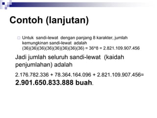 Contoh (lanjutan)
 Untuk sandi-lewat dengan panjang 8 karakter, jumlah
kemungkinan sandi-lewat adalah
(36)(36)(36)(36)(36)(36)(36)(36) = 36^8 = 2.821.109.907.456
Jadi jumlah seluruh sandi-lewat (kaidah
penjumlahan) adalah
2.176.782.336 + 78.364.164.096 + 2.821.109.907.456=
2.901.650.833.888 buah.
 