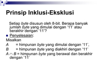 Prinsip Inklusi-Eksklusi
Setiap byte disusun oleh 8-bit. Berapa banyak
jumlah byte yang dimulai dengan ‘11’ atau
berakhir dengan ‘11’?
 Penyelesaian:
Misalkan
A = himpunan byte yang dimulai dengan ‘11’,
B = himpunan byte yang diakhiri dengan ‘11’
A  B = himpunan byte yang berawal dan berakhir
dengan ‘11’
 