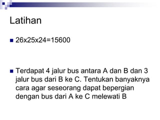 Latihan
 26x25x24=15600
 Terdapat 4 jalur bus antara A dan B dan 3
jalur bus dari B ke C. Tentukan banyaknya
cara agar seseorang dapat bepergian
dengan bus dari A ke C melewati B
 