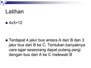 Latihan
 4x3=12
 Terdapat 4 jalur bus antara A dan B dan 3
jalur bus dari B ke C. Tentukan banyaknya
cara agar seseorang dapat pulang pergi
dengan bus dari A ke C melewati B
 