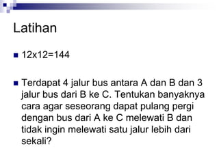 Latihan
 12x12=144
 Terdapat 4 jalur bus antara A dan B dan 3
jalur bus dari B ke C. Tentukan banyaknya
cara agar seseorang dapat pulang pergi
dengan bus dari A ke C melewati B dan
tidak ingin melewati satu jalur lebih dari
sekali?
 