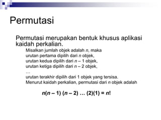 Permutasi
Permutasi merupakan bentuk khusus aplikasi
kaidah perkalian.
Misalkan jumlah objek adalah n, maka
urutan pertama dipilih dari n objek,
urutan kedua dipilih dari n – 1 objek,
urutan ketiga dipilih dari n – 2 objek,
…
urutan terakhir dipilih dari 1 objek yang tersisa.
Menurut kaidah perkalian, permutasi dari n objek adalah
n(n – 1) (n – 2) … (2)(1) = n!
 