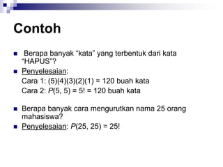 Contoh
 Berapa banyak “kata” yang terbentuk dari kata
“HAPUS”?
 Penyelesaian:
Cara 1: (5)(4)(3)(2)(1) = 120 buah kata
Cara 2: P(5, 5) = 5! = 120 buah kata
 Berapa banyak cara mengurutkan nama 25 orang
mahasiswa?
 Penyelesaian: P(25, 25) = 25!
 