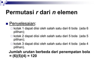 Permutasi r dari n elemen
 Penyelesaian:
 kotak 1 dapat diisi oleh salah satu dari 6 bola (ada 6
pilihan);
 kotak 2 dapat diisi oleh salah satu dari 5 bola (ada 5
pilihan);
 kotak 3 dapat diisi oleh salah satu dari 4 bola (ada 4
pilihan).
Jumlah urutan berbeda dari penempatan bola
= (6)(5)(4) = 120
 
