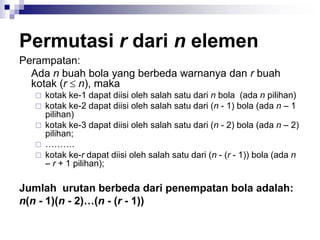 Permutasi r dari n elemen
Perampatan:
Ada n buah bola yang berbeda warnanya dan r buah
kotak (r  n), maka
 kotak ke-1 dapat diisi oleh salah satu dari n bola (ada n pilihan)
 kotak ke-2 dapat diisi oleh salah satu dari (n - 1) bola (ada n – 1
pilihan)
 kotak ke-3 dapat diisi oleh salah satu dari (n - 2) bola (ada n – 2)
pilihan;
 ……….
 kotak ke-r dapat diisi oleh salah satu dari (n - (r - 1)) bola (ada n
– r + 1 pilihan);
Jumlah urutan berbeda dari penempatan bola adalah:
n(n - 1)(n - 2)…(n - (r - 1))
 