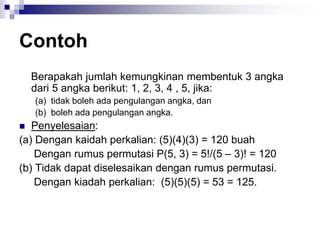 Contoh
Berapakah jumlah kemungkinan membentuk 3 angka
dari 5 angka berikut: 1, 2, 3, 4 , 5, jika:
(a) tidak boleh ada pengulangan angka, dan
(b) boleh ada pengulangan angka.
 Penyelesaian:
(a) Dengan kaidah perkalian: (5)(4)(3) = 120 buah
Dengan rumus permutasi P(5, 3) = 5!/(5 – 3)! = 120
(b) Tidak dapat diselesaikan dengan rumus permutasi.
Dengan kiadah perkalian: (5)(5)(5) = 53 = 125.
 