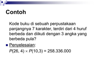 Contoh
Kode buku di sebuah perpustakaan
panjangnya 7 karakter, terdiri dari 4 huruf
berbeda dan diikuti dengan 3 angka yang
berbeda pula?
 Penyelesaian:
P(26, 4)  P(10,3) = 258.336.000
 