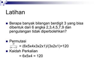 Latihan
 Berapa banyak bilangan berdigit 3 yang bisa
dibentuk dari 6 angka 2,3,4,5,7,9 dan
pengulangan tidak diperbolehkan?
 Permutasi
= (6x5x4x3x2x1)/(3x2x1)=120
 Kaidah Perkalian
= 6x5x4 = 120
)!
(
!
r
n
n

 