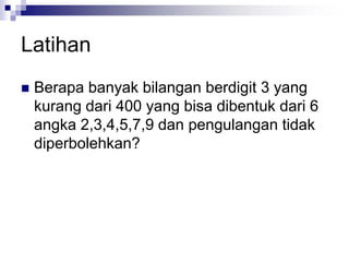 Latihan
 Berapa banyak bilangan berdigit 3 yang
kurang dari 400 yang bisa dibentuk dari 6
angka 2,3,4,5,7,9 dan pengulangan tidak
diperbolehkan?
 