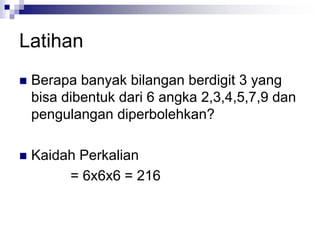 Latihan
 Berapa banyak bilangan berdigit 3 yang
bisa dibentuk dari 6 angka 2,3,4,5,7,9 dan
pengulangan diperbolehkan?
 Kaidah Perkalian
= 6x6x6 = 216
 