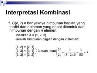 Interpretasi Kombinasi
1. C(n, r) = banyaknya himpunan bagian yang
terdiri dari r elemen yang dapat dibentuk dari
himpunan dengan n elemen.
Misalkan A = {1, 2, 3}
Jumlah Himpunan bagian dengan 2 elemen:
{1, 2} = {2, 1}
{1, 3} = {3, 1} 3 buah atau
{2, 3} = {3, 2}
3
!
2
!
1
!
3
!
2
)!
2
3
(
!
3
2
3












 