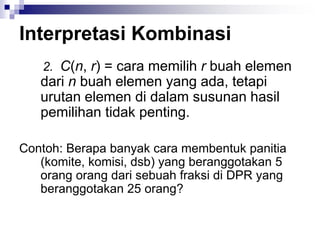 Interpretasi Kombinasi
2. C(n, r) = cara memilih r buah elemen
dari n buah elemen yang ada, tetapi
urutan elemen di dalam susunan hasil
pemilihan tidak penting.
Contoh: Berapa banyak cara membentuk panitia
(komite, komisi, dsb) yang beranggotakan 5
orang orang dari sebuah fraksi di DPR yang
beranggotakan 25 orang?
 