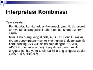Interpretasi Kombinasi
Penyelesaian:
Panitia atau komite adalah kelompok yang tidak terurut,
artinya setiap anggota di dalam panitia kedudukannya
sama.
Misal lima orang yang dipilih, A, B, C, D, dan E, maka
urutan penempatan masing-masingnya di dalam panitia
tidak penting (ABCDE sama saja dengan BACED,
ADCEB, dan seterusnya). Banyaknya cara memilih
anggota panitia yang terdiri dari 5 orang anggota adalah
C(25,5) = 53130 cara.
 