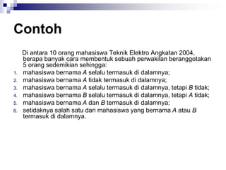 Contoh
Di antara 10 orang mahasiswa Teknik Elektro Angkatan 2004,
berapa banyak cara membentuk sebuah perwakilan beranggotakan
5 orang sedemikian sehingga:
1. mahasiswa bernama A selalu termasuk di dalamnya;
2. mahasiswa bernama A tidak termasuk di dalamnya;
3. mahasiswa bernama A selalu termasuk di dalamnya, tetapi B tidak;
4. mahasiswa bernama B selalu termasuk di dalamnya, tetapi A tidak;
5. mahasiswa bernama A dan B termasuk di dalamnya;
6. setidaknya salah satu dari mahasiswa yang bernama A atau B
termasuk di dalamnya.
 