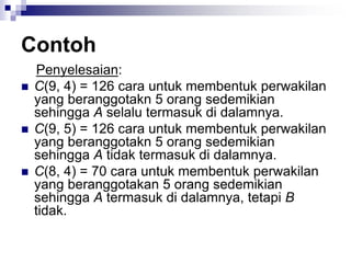 Contoh
Penyelesaian:
 C(9, 4) = 126 cara untuk membentuk perwakilan
yang beranggotakn 5 orang sedemikian
sehingga A selalu termasuk di dalamnya.
 C(9, 5) = 126 cara untuk membentuk perwakilan
yang beranggotakn 5 orang sedemikian
sehingga A tidak termasuk di dalamnya.
 C(8, 4) = 70 cara untuk membentuk perwakilan
yang beranggotakan 5 orang sedemikian
sehingga A termasuk di dalamnya, tetapi B
tidak.
 