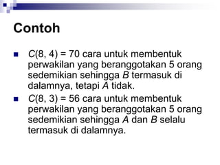 Contoh
 C(8, 4) = 70 cara untuk membentuk
perwakilan yang beranggotakan 5 orang
sedemikian sehingga B termasuk di
dalamnya, tetapi A tidak.
 C(8, 3) = 56 cara untuk membentuk
perwakilan yang beranggotakan 5 orang
sedemikian sehingga A dan B selalu
termasuk di dalamnya.
 