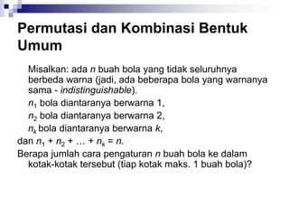 Permutasi dan Kombinasi Bentuk
Umum
Misalkan: ada n buah bola yang tidak seluruhnya
berbeda warna (jadi, ada beberapa bola yang warnanya
sama - indistinguishable).
n1 bola diantaranya berwarna 1,
n2 bola diantaranya berwarna 2,
nk bola diantaranya berwarna k,
dan n1 + n2 + … + nk = n.
Berapa jumlah cara pengaturan n buah bola ke dalam
kotak-kotak tersebut (tiap kotak maks. 1 buah bola)?
 