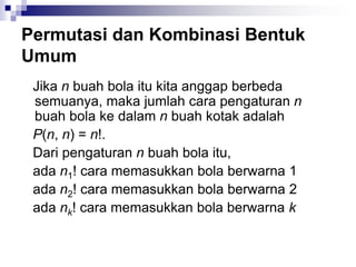 Permutasi dan Kombinasi Bentuk
Umum
Jika n buah bola itu kita anggap berbeda
semuanya, maka jumlah cara pengaturan n
buah bola ke dalam n buah kotak adalah
P(n, n) = n!.
Dari pengaturan n buah bola itu,
ada n1! cara memasukkan bola berwarna 1
ada n2! cara memasukkan bola berwarna 2
ada nk! cara memasukkan bola berwarna k
 