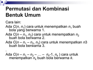 Permutasi dan Kombinasi
Bentuk Umum
Cara lain:
Ada C(n, n1) cara untuk menempatkan n1 buah
bola yang berwarna 1.
Ada C(n – n1, n2) cara untuk menempatkan n2
buah bola berwarna 2.
Ada C(n – n1 – n2, n3) cara untuk menempatkan n3
buah bola berwarna 3.
.
Ada C(n – n1 – n2 – … – nk-1, nk ) cara untuk
menempatkan nk buah bola berwarna k.
 