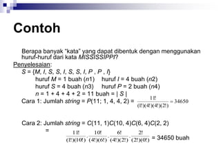 Contoh
Berapa banyak “kata” yang dapat dibentuk dengan menggunakan
huruf-huruf dari kata MISSISSIPPI?
Penyelesaian:
S = {M, I, S, S, I, S, S, I, P , P , I}
huruf M = 1 buah (n1) huruf I = 4 buah (n2)
huruf S = 4 buah (n3) huruf P = 2 buah (n4)
n = 1 + 4 + 4 + 2 = 11 buah = | S |
Cara 1: Jumlah string = P(11; 1, 4, 4, 2) =
Cara 2: Jumlah string = C(11, 1)C(10, 4)C(6, 4)C(2, 2)
=
= 34650 buah
34650
)
!
2
)(
!
4
)(
!
4
)(
!
1
(
!
11

)
!
0
)(
!
2
(
!
2
.
)
!
2
)(
!
4
(
!
6
.
)
!
6
)(
!
4
(
!
10
.
)
!
10
)(
!
1
(
!
11
 