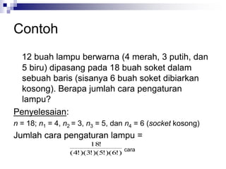 Contoh
12 buah lampu berwarna (4 merah, 3 putih, dan
5 biru) dipasang pada 18 buah soket dalam
sebuah baris (sisanya 6 buah soket dibiarkan
kosong). Berapa jumlah cara pengaturan
lampu?
Penyelesaian:
n = 18; n1 = 4, n2 = 3, n3 = 5, dan n4 = 6 (socket kosong)
Jumlah cara pengaturan lampu =
)
!
6
)(
!
5
)(
!
3
)(
!
4
(
!
18
cara
 