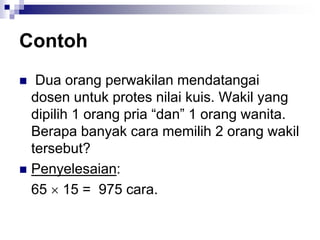 Contoh
 Dua orang perwakilan mendatangai
dosen untuk protes nilai kuis. Wakil yang
dipilih 1 orang pria “dan” 1 orang wanita.
Berapa banyak cara memilih 2 orang wakil
tersebut?
 Penyelesaian:
65  15 = 975 cara.
 