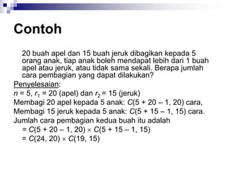 Contoh
20 buah apel dan 15 buah jeruk dibagikan kepada 5
orang anak, tiap anak boleh mendapat lebih dari 1 buah
apel atau jeruk, atau tidak sama sekali. Berapa jumlah
cara pembagian yang dapat dilakukan?
Penyelesaian:
n = 5, r1 = 20 (apel) dan r2 = 15 (jeruk)
Membagi 20 apel kepada 5 anak: C(5 + 20 – 1, 20) cara,
Membagi 15 jeruk kepada 5 anak: C(5 + 15 – 1, 15) cara.
Jumlah cara pembagian kedua buah itu adalah
= C(5 + 20 – 1, 20)  C(5 + 15 – 1, 15)
= C(24, 20)  C(19, 15)
 