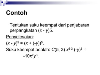 Contoh
Tentukan suku keempat dari penjabaran
perpangkatan (x - y)5.
Penyelesaian:
(x - y)5 = (x + (-y))5.
Suku keempat adalah: C(5, 3) x5-3 (-y)3 =
-10x2y3.
 