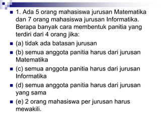  1. Ada 5 orang mahasiswa jurusan Matematika
dan 7 orang mahasiswa jurusan Informatika.
Berapa banyak cara membentuk panitia yang
terdiri dari 4 orang jika:
 (a) tidak ada batasan jurusan
 (b) semua anggota panitia harus dari jurusan
Matematika
 (c) semua anggota panitia harus dari jurusan
Informatika
 (d) semua anggota panitia harus dari jurusan
yang sama
 (e) 2 orang mahasiswa per jurusan harus
mewakili.
 