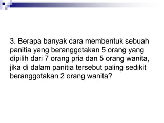 3. Berapa banyak cara membentuk sebuah
panitia yang beranggotakan 5 orang yang
dipilih dari 7 orang pria dan 5 orang wanita,
jika di dalam panitia tersebut paling sedikit
beranggotakan 2 orang wanita?
 