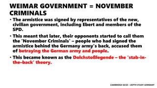 CAMBRIDGE IGCSE – DEPTH STUDY: GERMANY
WEIMAR GOVERNMENT = NOVEMBER
CRIMINALS
• The armistice was signed by representatives of the new,
civilian government, including Ebert and members of the
SPD.
• This meant that later, their opponents started to call them
the 'November Criminals' – people who had signed the
armistice behind the Germany army’s back, accused them
of betraying the German army and people.
• This became known as the Dolchstoßlegende – the ‘stab-in-
the–back’ theory.
 