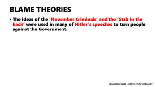 CAMBRIDGE IGCSE – DEPTH STUDY: GERMANY
BLAME THEORIES
• The ideas of the ‘November Criminals’ and the ‘Stab in the
Back’ were used in many of Hitler’s speeches to turn people
against the Government.
 