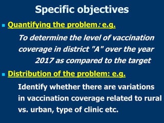 Specific objectives
 Quantifying the problem: e.g.
To determine the level of vaccination
coverage in district "A" over the year
2017 as compared to the target
 Distribution of the problem: e.g.
Identify whether there are variations
in vaccination coverage related to rural
vs. urban, type of clinic etc.
 