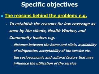 Specific objectives
 The reasons behind the problem: e.g.
- To establish the reasons for low coverage as
seen by the clients, Health Worker, and
Community leaders e.g.
- distance between the home and clinic, availability
of refrigerator, acceptability of the service etc.
- the socioeconomic and cultural factors that may
influence the utilization of the service
 